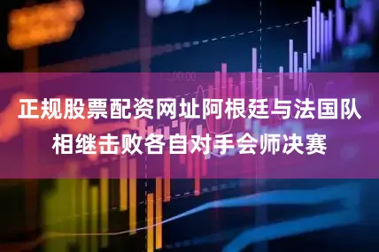 正规股票配资网址阿根廷与法国队相继击败各自对手会师决赛