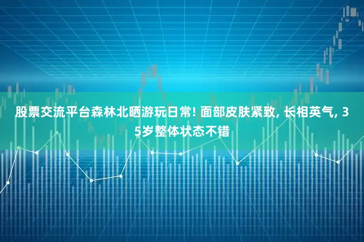股票交流平台森林北晒游玩日常! 面部皮肤紧致, 长相英气, 35岁整体状态不错